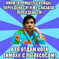 Никита Пришел с улицы - переоденься! Я же сказала - переоденься! А то отдам кота Тимоху. С пылесосом!