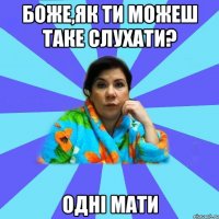 Боже,як ти можеш таке слухати? одні мати