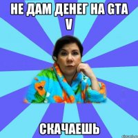 Не дам денег на GTA V скачаешь