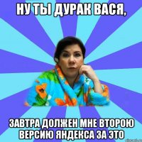 НУ ТЫ ДУРАК ВАСЯ, ЗАВТРА ДОЛЖЕН МНЕ ВТОРОЮ ВЕРСИЮ ЯНДЕКСА ЗА ЭТО