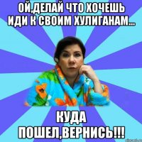 ой,делай что хочешь иди к своим хулиганам... куда пошел,вернись!!!