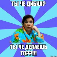 ты че дибил? ты че делаешь то??!!!