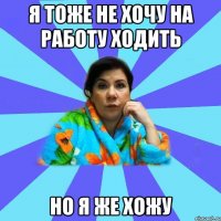 Я тоже не хочу на работу ходить Но я же хожу