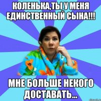 Коленька,ты у меня единственный сына!!! Мне больше некого доставать...