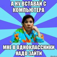 А ну вставай с компьютера мне в одноклассники надо зайти