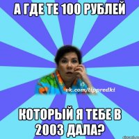 А где те 100 рублей Который я тебе в 2003 дала?