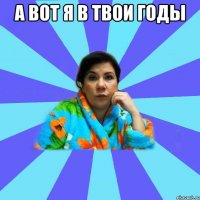 а вот я в твои годы 