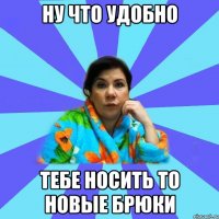 ну что удобно тебе носить то новые брюки