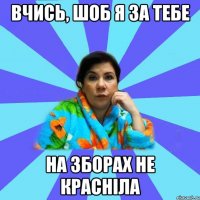 вчись, шоб я за тебе на зборах не красніла