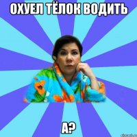 Охуел тёлок водить А?