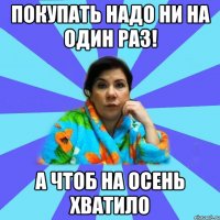 Покупать надо ни на один раз! А чтоб на Осень хватило