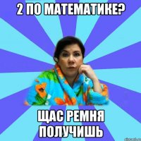 2 по математике? щас ремня получишь