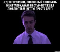 -где же мужчина, способный полюбить меня такой,какая я есть? -вот же я,я люблю тебя! -нет,ты просто друг! 