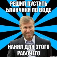 решил пустить блинчики по воде нанял для этого рабочего