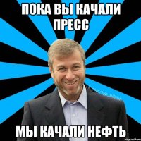 Пока вы качали пресс Мы качали нефть