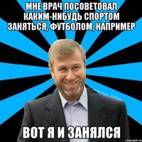 Мне врач посоветовал каким-нибудь спортом заняться, футболом, например Вот я и занялся