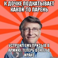 к дочке подкатывает какой-то парень устроил ему призыв в армию, теперь воюет в ираке