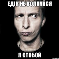 едік не волнуйся я стобой