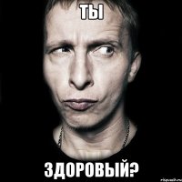 ты здоровый?