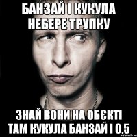 банзай і Кукула небере трупку знай вони на обєкті там Кукула банзай і 0,5