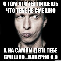 О том что ты пишешь что тебе не смешно а на самом деле тебе смешно...наверно О.о