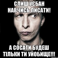 слиш уєбан навчись писати! а сосати будеш тільки ти уйобище!!!