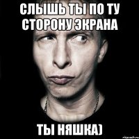 Слышь ты по ту сторону экрана ты Няшка)