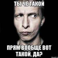 ты чё такой прям вообще вот такой, да?