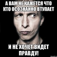 А вам не кажется что кто осознанно ВТУПАЕТ и не хочет видет правду!