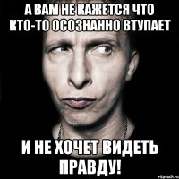 А вам не кажется что кто-то осознанно ВТУПАЕТ и не хочет видеть правду!