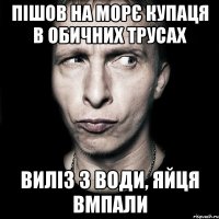 Пішов на морє купаця в обичних трусах Виліз з води, яйця вмпали