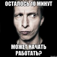 осталось 10 минут может начать работать?