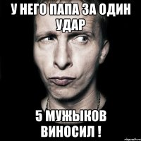 У него папа за один удар 5 мужыков виносил !