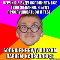 Верчик, я буду исполнять все твои желания, я буду прислушиваться к тебе... Больше не буду плохим парнем, исправлюсь