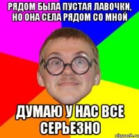 рядом была пустая лавочки, но она села рядом со мной думаю у нас все серьезно