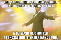 когда все пкшники уже знают сюжет и концовку dead rising 3 и GTA 5 а ты даже не смотрел прохождение этих игр на youtube