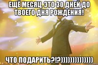 Ещё месяц, это 30 дней до твоего дня рождения! Что подарить?!?))))))))))))))