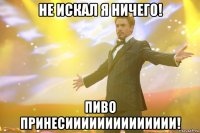 Не искал я ничего! Пиво принесииииииииииииии!