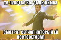 то чувство когда любимая смотрит сериал который ей постоветовал