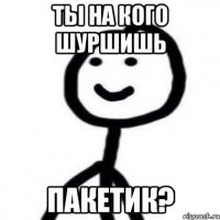 Ты на кого шуршишь Пакетик?