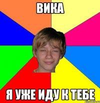 Вика я уже иду к тебе