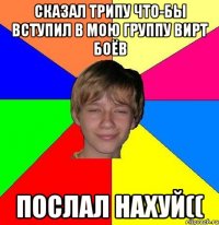 сказал трипу что-бы вступил в мою группу вирт боёв послал нахуй((