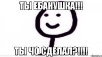 Ты ебанушка!!! Ты чо сделал?!!!!