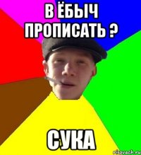 В ёбыч прописать ? Сука