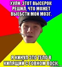 Хули, этот высерок решил, что может выебсти мой мозг. Я кинул это тело в кипящий с говном воск.