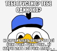 ТЕБЕ ГРУСТНО? ТЕБЕ ОДИНОКО? НЕ СКУЧАЙ БЛЕАТЬ ПОТАМУ ЧТО ВСЁ ОЧЕНЬ ОЧЕНЬ ОЧЕНЬ ОЧЕНЬ.. НУ КАРОЧЕ БЛЯТЬ ВСЁ ОЧЕНЬ ПЛОХО -_-