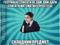 Географію списати не дам, вам дали списати математику просто це складний предмет