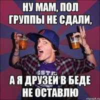 ну мам, пол группы не сдали, а я друзей в беде не оставлю