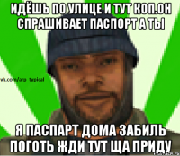 Идёшь по улице и тут коп.Он спрашивает паспорт а ты Я ПАСПАРТ ДОМА ЗАБИЛЬ ПОГОТЬ ЖДИ ТУТ ЩА ПРИДУ