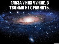 Глаза у них чужие, с твоими не сравнить. 